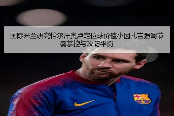 国际米兰研究恰尔汗奥卢定位球价值小因扎吉强调节奏掌控与攻防平衡