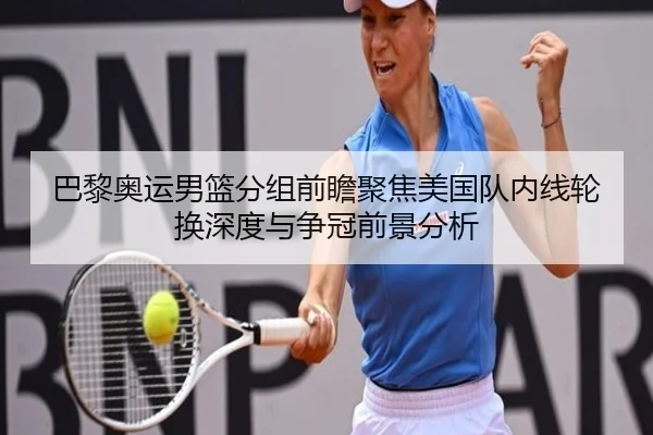 巴黎奥运男篮分组前瞻聚焦美国队内线轮换深度与争冠前景分析